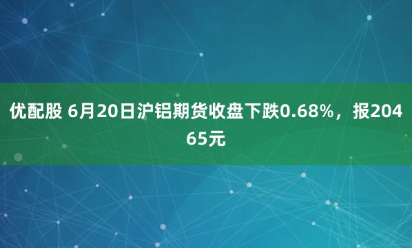 优配股 6月20日沪铝期货收盘下跌0.68%，报20465元