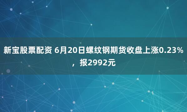 新宝股票配资 6月20日螺纹钢期货收盘上涨0.23%，报2992元