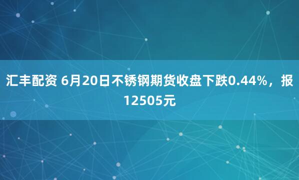 汇丰配资 6月20日不锈钢期货收盘下跌0.44%，报12505元