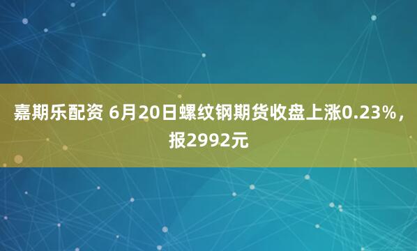 嘉期乐配资 6月20日螺纹钢期货收盘上涨0.23%，报2992元