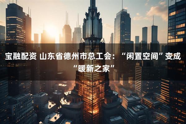 宝融配资 山东省德州市总工会：“闲置空间”变成“暖新之家”