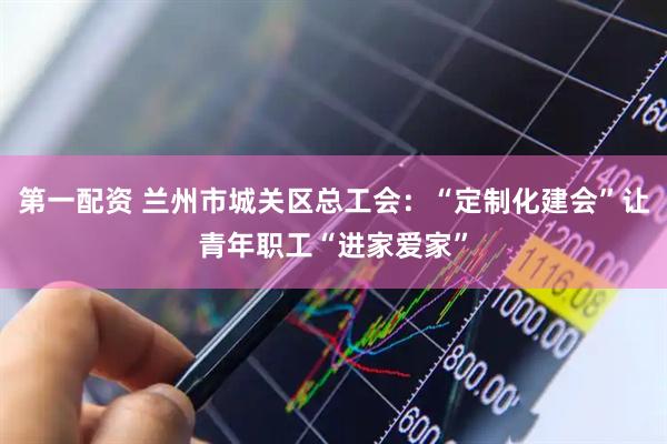 第一配资 兰州市城关区总工会：“定制化建会”让青年职工“进家爱家”