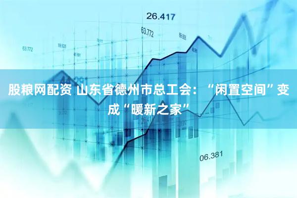 股粮网配资 山东省德州市总工会：“闲置空间”变成“暖新之家”