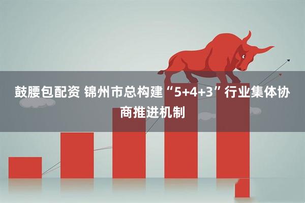 鼓腰包配资 锦州市总构建“5+4+3”行业集体协商推进机制
