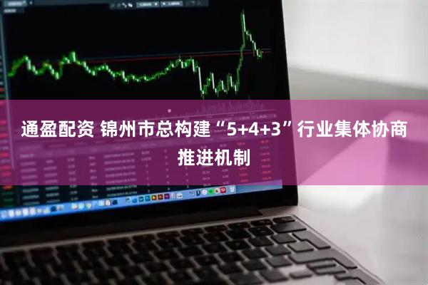 通盈配资 锦州市总构建“5+4+3”行业集体协商推进机制