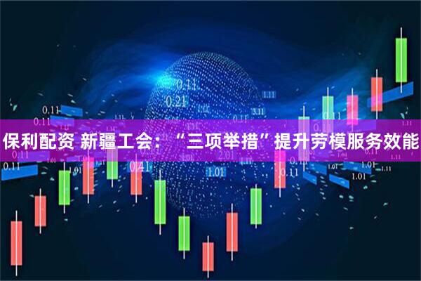 保利配资 新疆工会：“三项举措”提升劳模服务效能