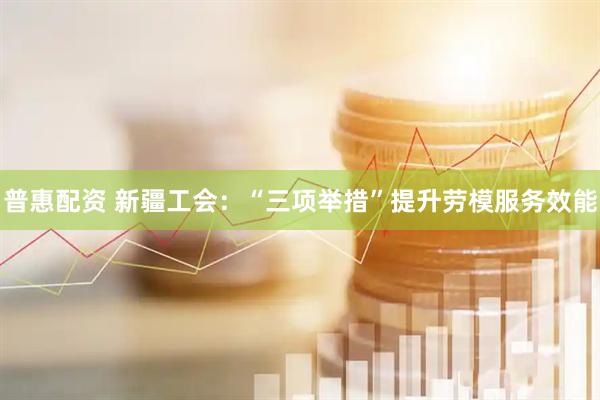 普惠配资 新疆工会：“三项举措”提升劳模服务效能
