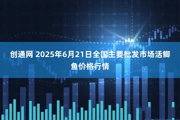 创通网 2025年6月21日全国主要批发市场活鲫鱼价格行情