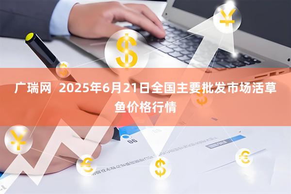广瑞网  2025年6月21日全国主要批发市场活草鱼价格行情