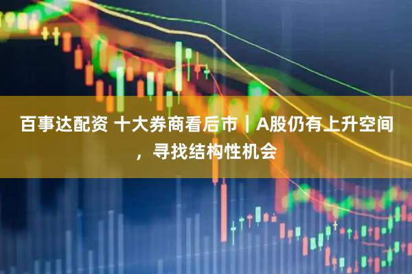 百事达配资 十大券商看后市｜A股仍有上升空间，寻找结构性机会