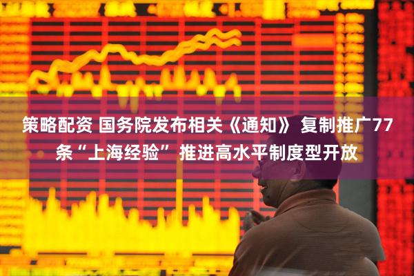 策略配资 国务院发布相关《通知》 复制推广77条“上海经验” 推进高水平制度型开放