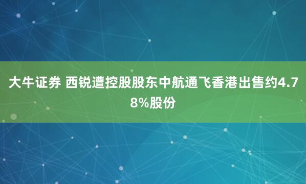 大牛证券 西锐遭控股股东中航通飞香港出售约4.78%股份