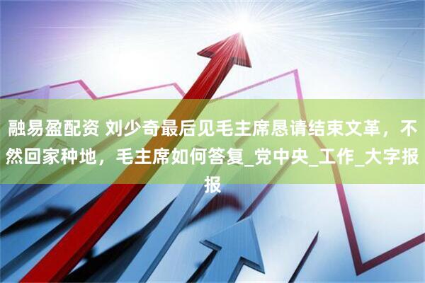 融易盈配资 刘少奇最后见毛主席恳请结束文革，不然回家种地，毛主席如何答复_党中央_工作_大字报