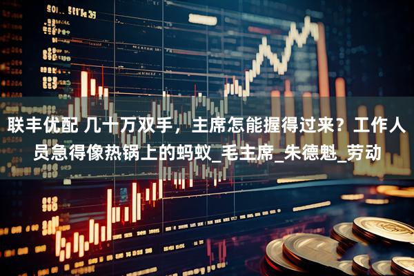 联丰优配 几十万双手，主席怎能握得过来？工作人员急得像热锅上的蚂蚁_毛主席_朱德魁_劳动