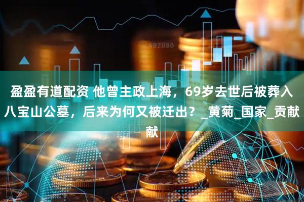 盈盈有道配资 他曾主政上海，69岁去世后被葬入八宝山公墓，后来为何又被迁出？_黄菊_国家_贡献