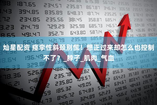 灿星配资 痉挛性斜颈别慌！想正过来却怎么也控制不了？_脖子_肌肉_气血