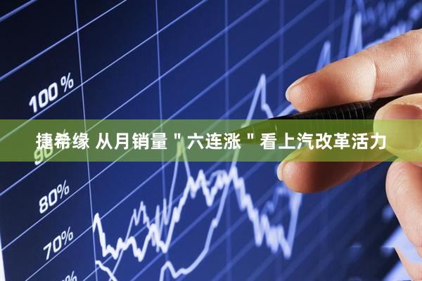 捷希缘 从月销量＂六连涨＂看上汽改革活力