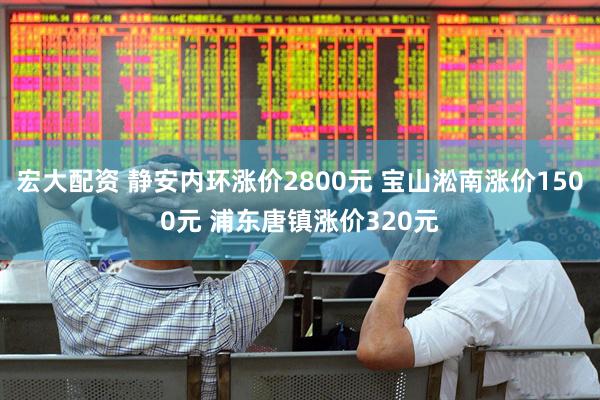 宏大配资 静安内环涨价2800元 宝山淞南涨价1500元 浦东唐镇涨价320元
