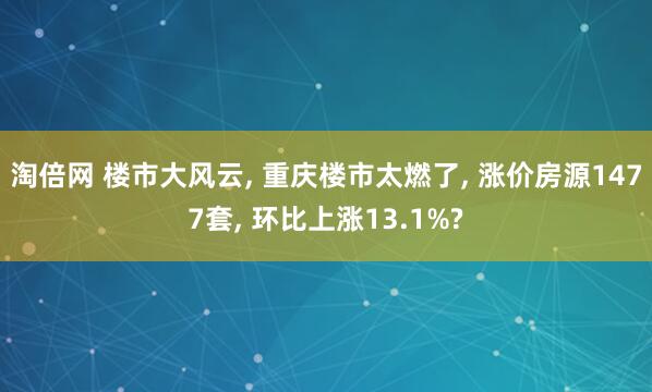 淘倍网 楼市大风云, 重庆楼市太燃了, 涨价房源1477套, 环比上涨13.1%?