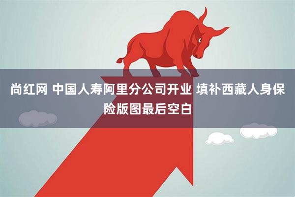 尚红网 中国人寿阿里分公司开业 填补西藏人身保险版图最后空白