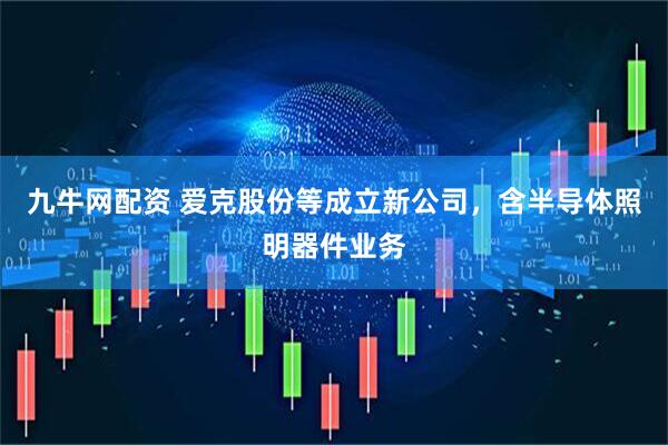 九牛网配资 爱克股份等成立新公司，含半导体照明器件业务