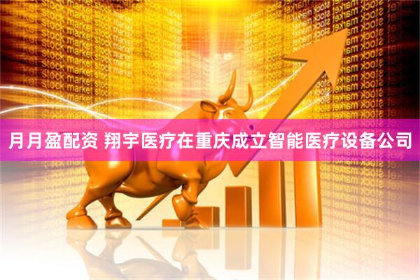 月月盈配资 翔宇医疗在重庆成立智能医疗设备公司