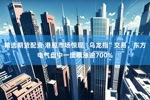 精选期货配资 港股市场惊现“乌龙指”交易，东方电气盘中一度飙涨逾700%