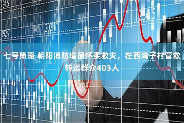 七号策略 朝阳消防增援怀柔救灾，在西湾子村营救转运群众403人