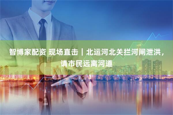 智博家配资 现场直击｜北运河北关拦河闸泄洪，请市民远离河道