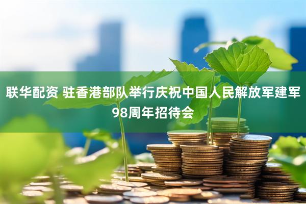 联华配资 驻香港部队举行庆祝中国人民解放军建军98周年招待会