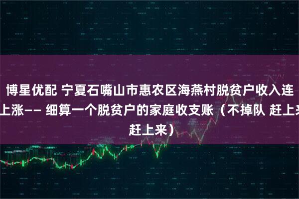 博星优配 宁夏石嘴山市惠农区海燕村脱贫户收入连年上涨—— 细算一个脱贫户的家庭收支账（不掉队 赶上来）