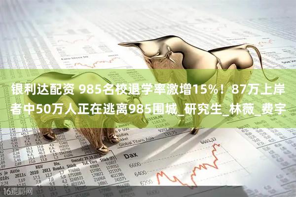 银利达配资 985名校退学率激增15%！87万上岸者中50万人正在逃离985围城_研究生_林薇_费宇