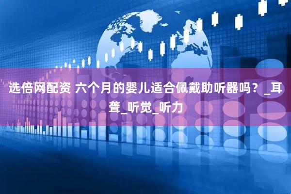 选倍网配资 六个月的婴儿适合佩戴助听器吗？_耳聋_听觉_听力