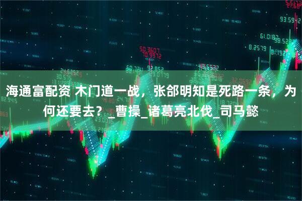 海通富配资 木门道一战，张郃明知是死路一条，为何还要去？_曹操_诸葛亮北伐_司马懿