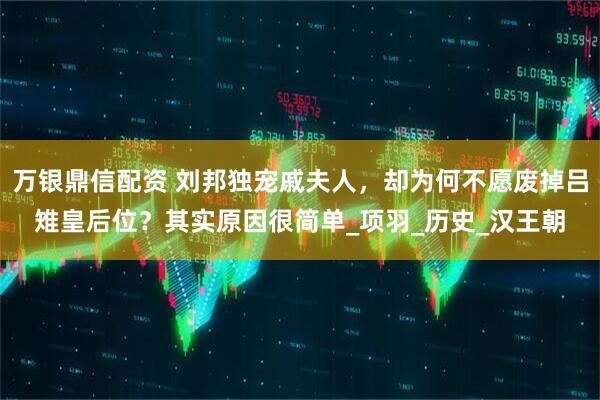 万银鼎信配资 刘邦独宠戚夫人，却为何不愿废掉吕雉皇后位？其实原因很简单_项羽_历史_汉王朝