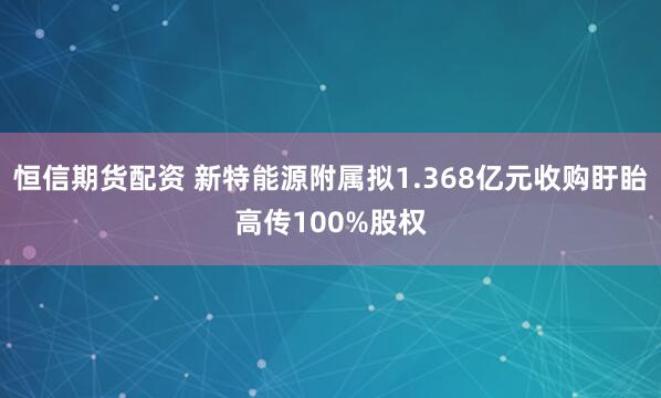恒信期货配资 新特能源附属拟1.368亿元收购盱眙高传100%股权
