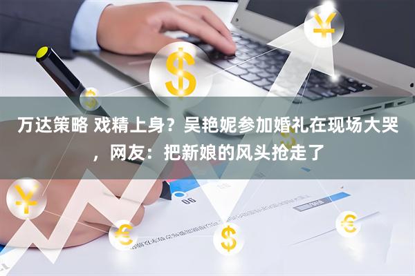 万达策略 戏精上身？吴艳妮参加婚礼在现场大哭，网友：把新娘的风头抢走了