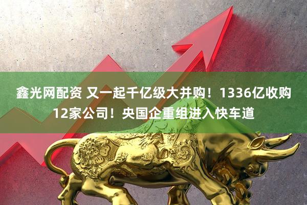 鑫光网配资 又一起千亿级大并购！1336亿收购12家公司！央国企重组进入快车道