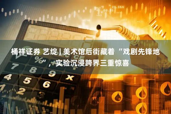 桶祥证券 艺绽 | 美术馆后街藏着 “戏剧先锋地”，实验沉浸跨界三重惊喜