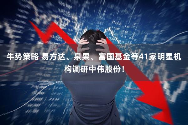 牛势策略 易方达、泉果、富国基金等41家明星机构调研中伟股份！