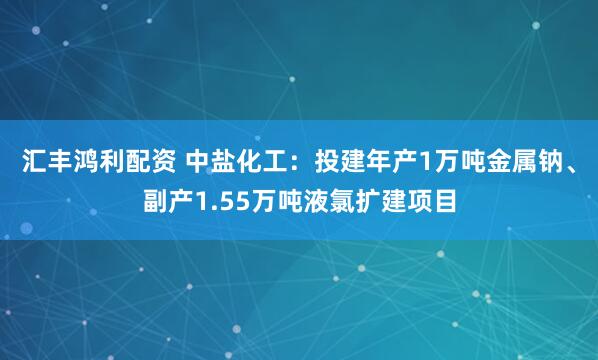 汇丰鸿利配资 中盐化工：投建年产1万吨金属钠、副产1.55万吨液氯扩建项目