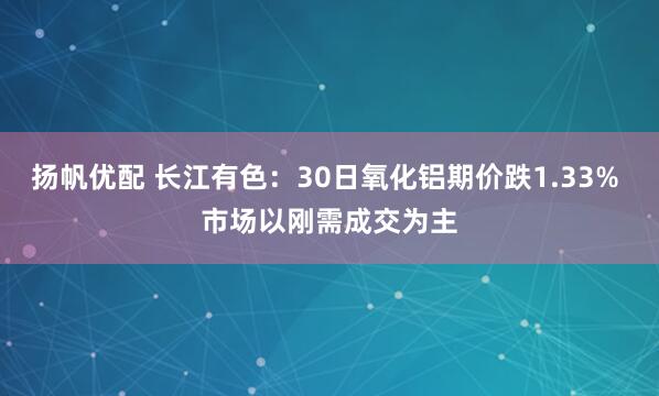 扬帆优配 长江有色:30日氧化铝期价跌1.33% 市场以刚需成交为主