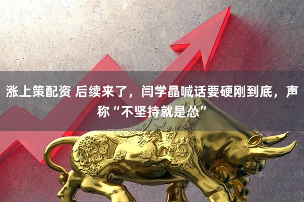 涨上策配资 后续来了,闫学晶喊话要硬刚到底,声称“不坚持就是怂”