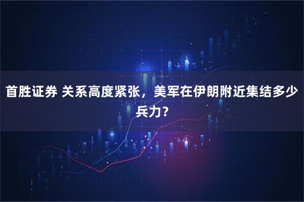 首胜证券 关系高度紧张，美军在伊朗附近集结多少兵力？