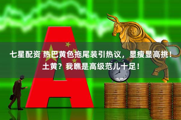 七星配资 热巴黄色拖尾装引热议，显瘦显高挑！土黄？我瞧是高级范儿十足！