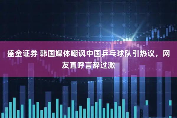 盛金证券 韩国媒体嘲讽中国乒乓球队引热议，网友直呼言辞过激