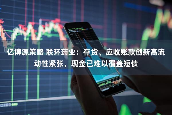 亿博源策略 联环药业：存货、应收账款创新高流动性紧张，现金已难以覆盖短债