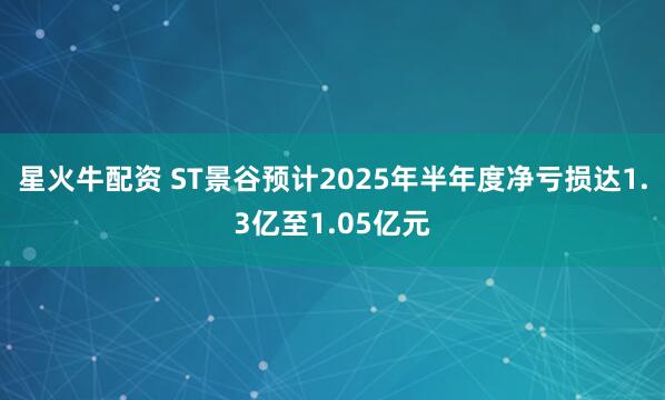 星火牛配资 ST景谷预计2025年半年度净亏损达1.3亿至1.05亿元