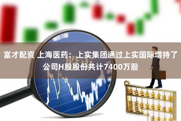 富才配资 上海医药：上实集团通过上实国际增持了公司H股股份共计7400万股