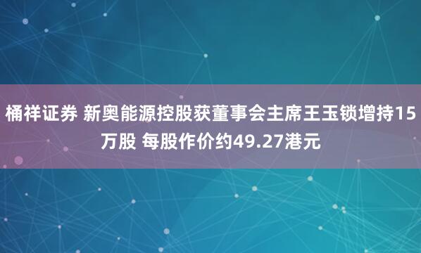 桶祥证券 新奥能源控股获董事会主席王玉锁增持15万股 每股作价约49.27港元